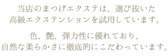 当店のまつげエクステは、選び抜いた高級エクステンションを試用しています。色、艶、弾力性に優れており、自然な柔らかさに徹底的にこだわっています。